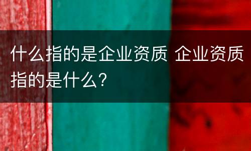 什么指的是企业资质 企业资质指的是什么?