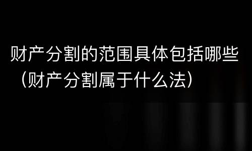 财产分割的范围具体包括哪些（财产分割属于什么法）