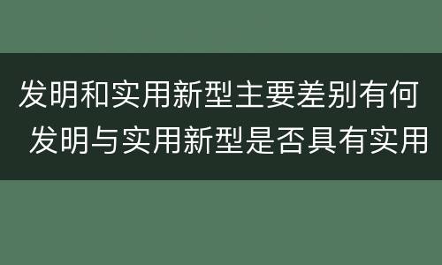 发明和实用新型主要差别有何 发明与实用新型是否具有实用性