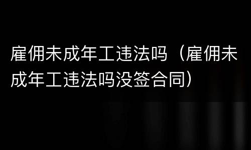 雇佣未成年工违法吗（雇佣未成年工违法吗没签合同）
