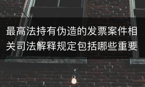 最高法持有伪造的发票案件相关司法解释规定包括哪些重要内容