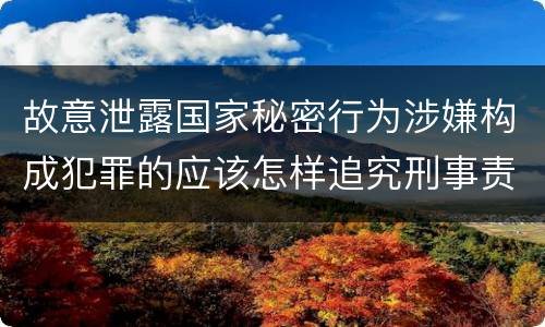 故意泄露国家秘密行为涉嫌构成犯罪的应该怎样追究刑事责任