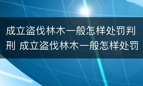 成立盗伐林木一般怎样处罚判刑 成立盗伐林木一般怎样处罚判刑案例