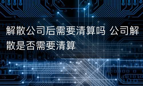 解散公司后需要清算吗 公司解散是否需要清算