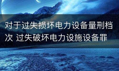 对于过失损坏电力设备量刑档次 过失破坏电力设施设备罪