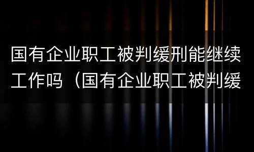 国有企业职工被判缓刑能继续工作吗（国有企业职工被判缓刑能继续工作吗知乎）