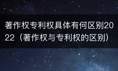 著作权专利权具体有何区别2022（著作权与专利权的区别）