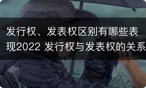 发行权、发表权区别有哪些表现2022 发行权与发表权的关系