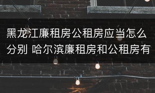 黑龙江廉租房公租房应当怎么分别 哈尔滨廉租房和公租房有什么区别