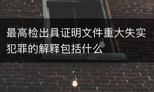最高检出具证明文件重大失实犯罪的解释包括什么