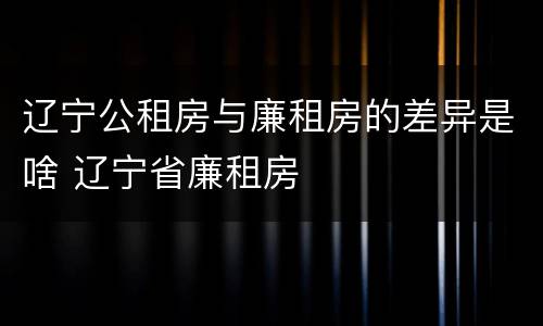 辽宁公租房与廉租房的差异是啥 辽宁省廉租房