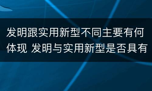 发明跟实用新型不同主要有何体现 发明与实用新型是否具有实用性