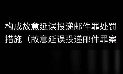 构成故意延误投递邮件罪处罚措施（故意延误投递邮件罪案例）