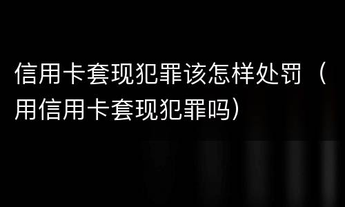 信用卡套现犯罪该怎样处罚（用信用卡套现犯罪吗）