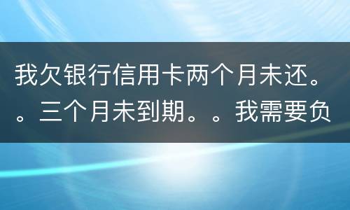 我欠银行信用卡两个月未还。。三个月未到期。。我需要负法律责任吗