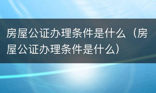 房屋公证办理条件是什么（房屋公证办理条件是什么）