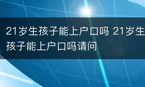 21岁生孩子能上户口吗 21岁生孩子能上户口吗请问