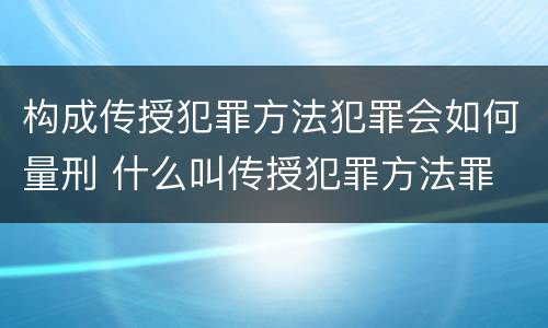 构成传授犯罪方法犯罪会如何量刑 什么叫传授犯罪方法罪