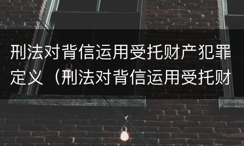 刑法对背信运用受托财产犯罪定义（刑法对背信运用受托财产犯罪定义的规定）