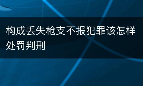 构成丢失枪支不报犯罪该怎样处罚判刑