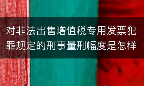 对非法出售增值税专用发票犯罪规定的刑事量刑幅度是怎样的