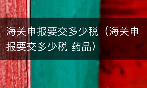 海关申报要交多少税（海关申报要交多少税 药品）