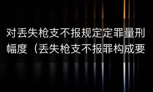 对丢失枪支不报规定定罪量刑幅度（丢失枪支不报罪构成要件）