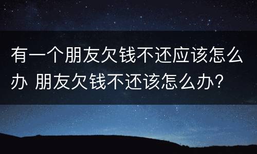 有一个朋友欠钱不还应该怎么办 朋友欠钱不还该怎么办?