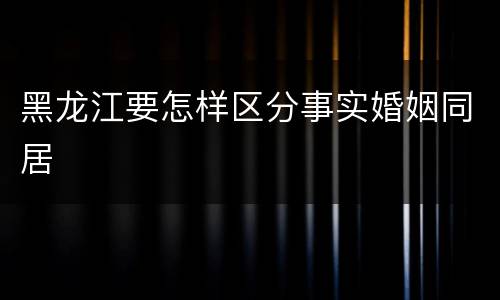黑龙江要怎样区分事实婚姻同居