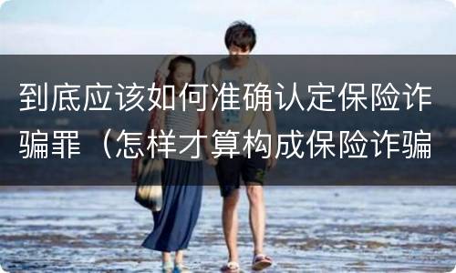 到底应该如何准确认定保险诈骗罪（怎样才算构成保险诈骗）