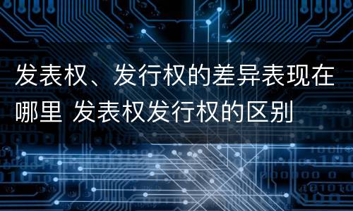 发表权、发行权的差异表现在哪里 发表权发行权的区别