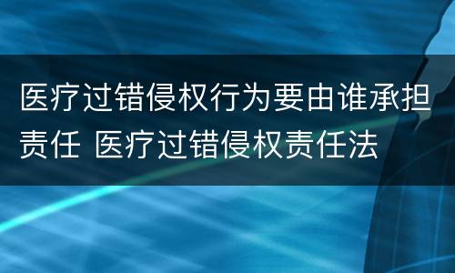 医疗过错侵权行为要由谁承担责任 医疗过错侵权责任法