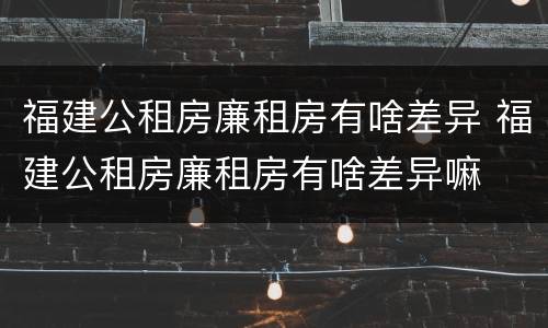 福建公租房廉租房有啥差异 福建公租房廉租房有啥差异嘛