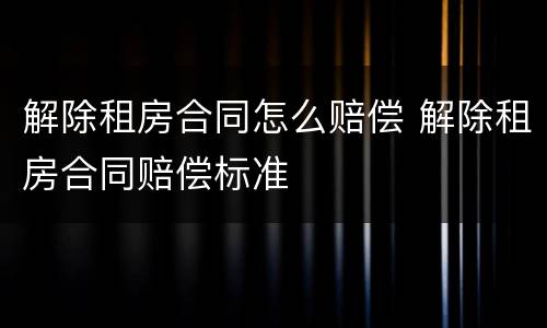 解除租房合同怎么赔偿 解除租房合同赔偿标准