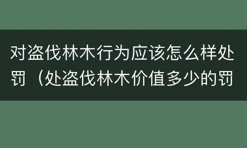 对盗伐林木行为应该怎么样处罚（处盗伐林木价值多少的罚款）