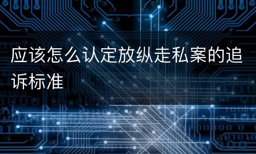 应该怎么认定放纵走私案的追诉标准