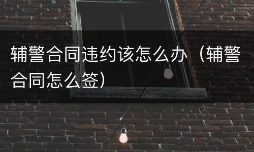 辅警合同违约该怎么办（辅警合同怎么签）