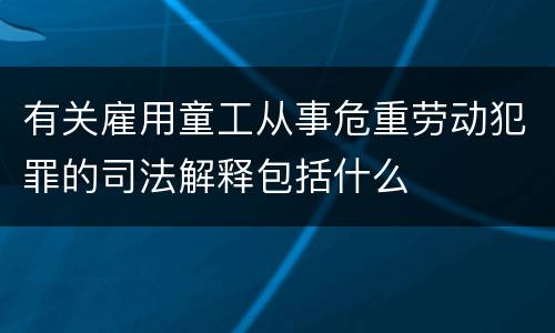 有关雇用童工从事危重劳动犯罪的司法解释包括什么