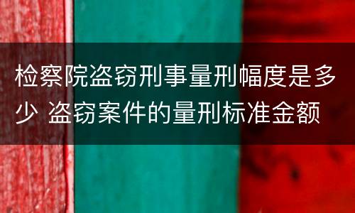 检察院盗窃刑事量刑幅度是多少 盗窃案件的量刑标准金额