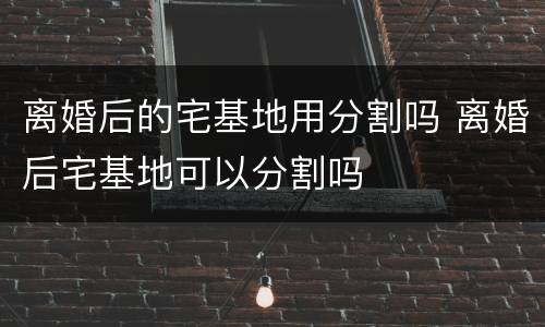 离婚后的宅基地用分割吗 离婚后宅基地可以分割吗
