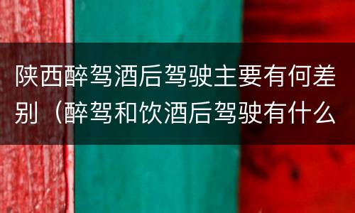 陕西醉驾酒后驾驶主要有何差别（醉驾和饮酒后驾驶有什么区别）