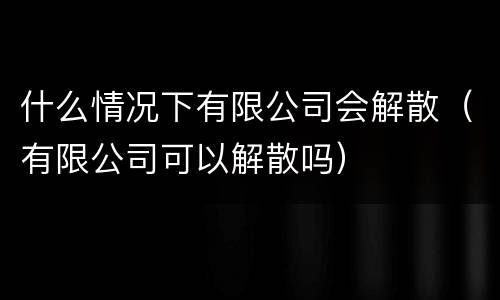 什么情况下有限公司会解散（有限公司可以解散吗）