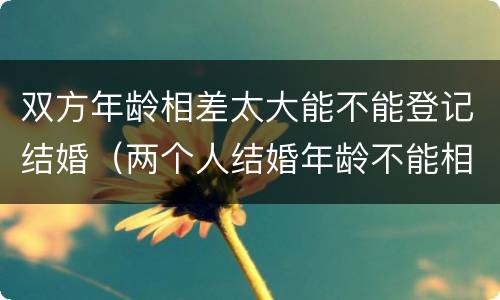 双方年龄相差太大能不能登记结婚（两个人结婚年龄不能相差多少岁）