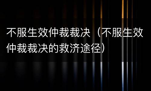不服生效仲裁裁决（不服生效仲裁裁决的救济途径）