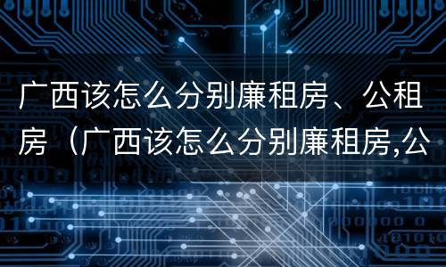 广西该怎么分别廉租房、公租房（广西该怎么分别廉租房,公租房和民宅）