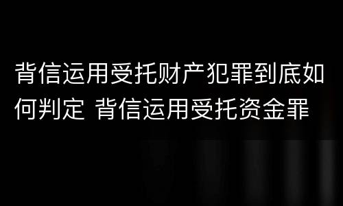 背信运用受托财产犯罪到底如何判定 背信运用受托资金罪