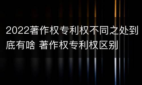 2022著作权专利权不同之处到底有啥 著作权专利权区别