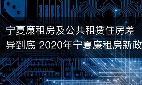 宁夏廉租房及公共租赁住房差异到底 2020年宁夏廉租房新政策