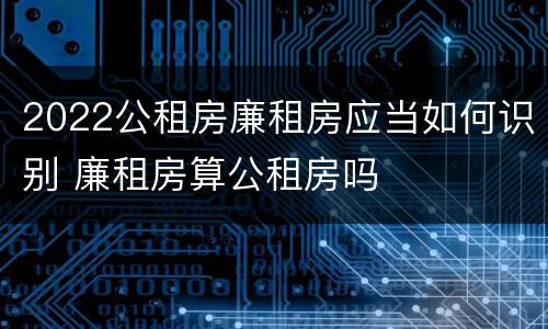 2022公租房廉租房应当如何识别 廉租房算公租房吗
