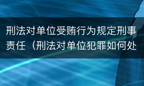 刑法对单位受贿行为规定刑事责任（刑法对单位犯罪如何处罚）